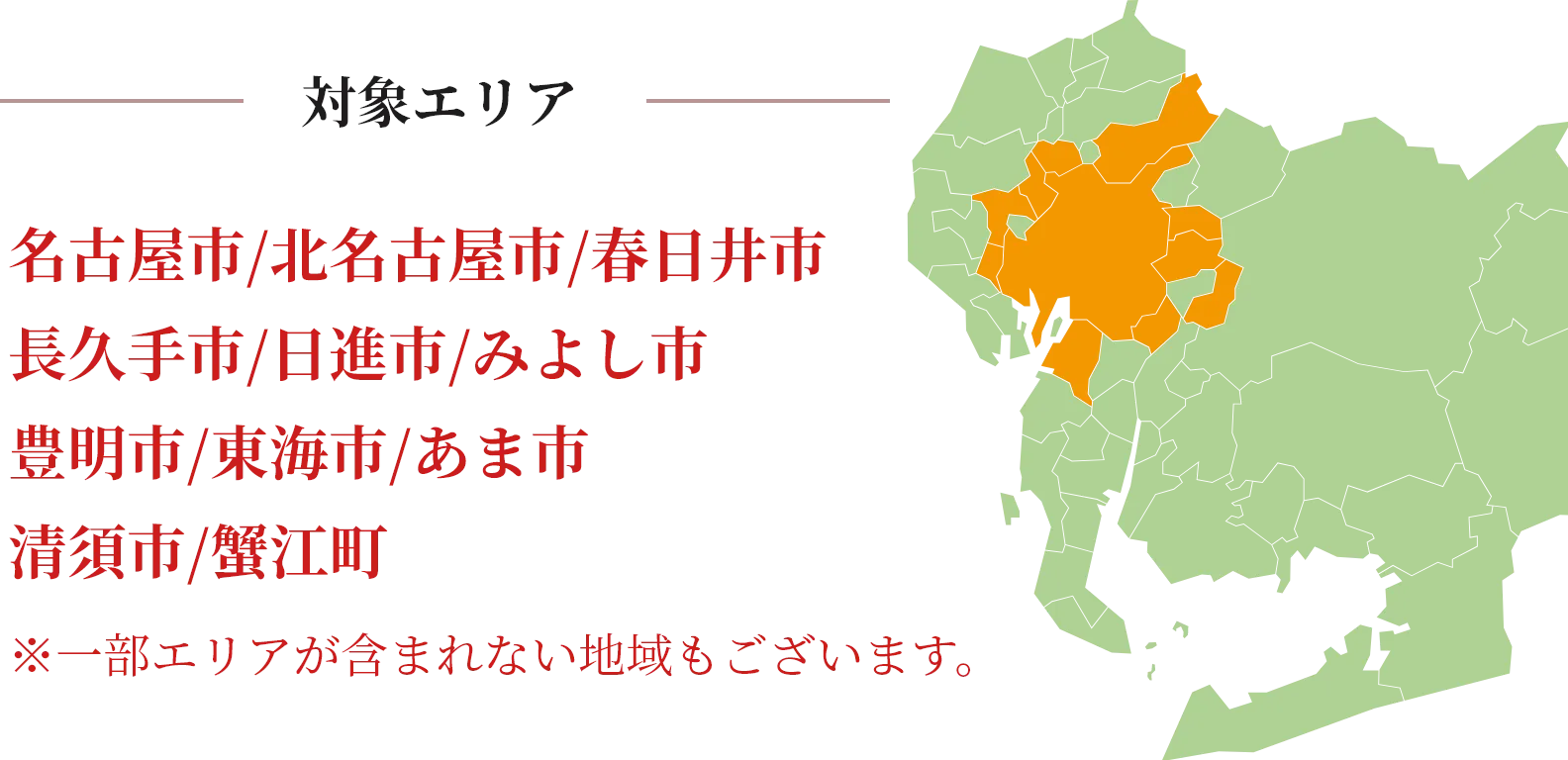 対象エリア
    名古屋市 / 北名古屋市 / 春日井市
    長久手市 / 日進市 / みよし市
    豊明市 / 東海市 / あま市
    清須市 / 蟹江町
    
    ※一部エリアが含まれない地域もございます。