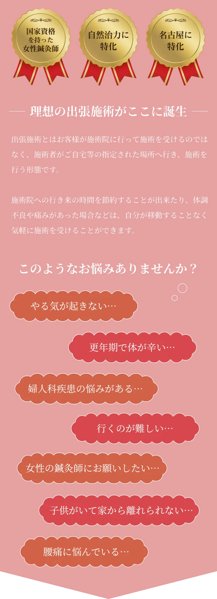 国家資格を持った女性鍼灸師
    自然治癒力に特化
    名古屋に特化
    理想の出張施術がここに誕生
    出張施術とはお客様が施術院に行って施術を受けるのではなく、施術者がご自宅等の指定された場所へ行き、施術を行う形態です。
    
    施術院への行き来の時間を節約することが出来たり、体調不良や痛みがあった場合などは、自分が移動することなく気軽に施術を受けることができます。
    
    このようなお悩みありませんか？
    やる気が起きない…
    更年期で体が辛い…
    婦人科疾患の悩みがある…
    行くのが難しい…
    女性の鍼灸師にお願いしたい…
    子供がいて家から離れられない…
    腰痛に悩んでいる…